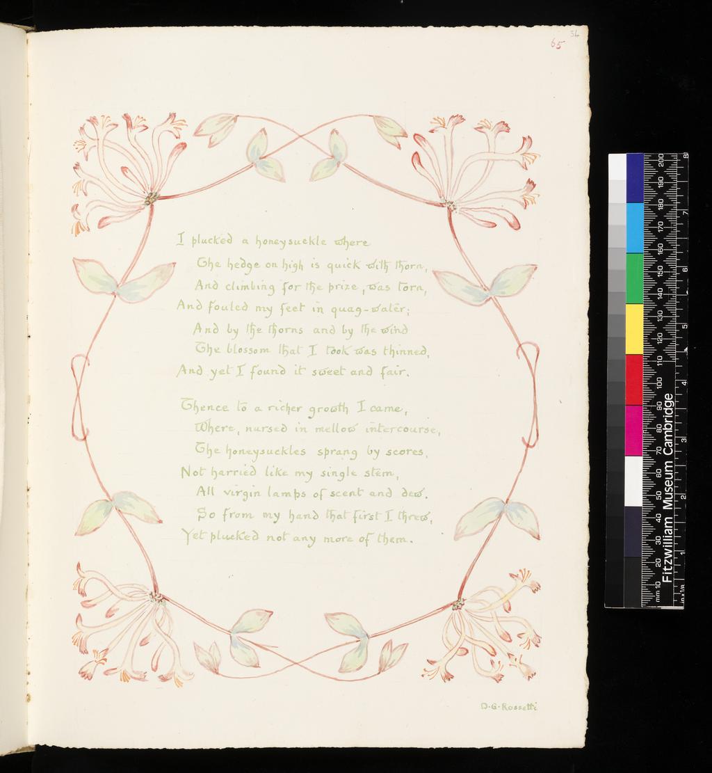 An image of Inscription surrounded by floral border: Honeysuckle. Inscription surrounded by floral border: Snowdrop. Bicknell, Clarence (British, 1842-1918). Recto; watercolour; I plucked a honeysuckle where / The hedge on high is quick with thorn, / And climbing for the prize, was torn, / And foulded my feet in quag-water; / And by the thorns and by the wind / The blossom that I took was thinned, / And yet I found it sweet and fair. / Thence to a richer growth I came, /Where, nursed in mellow intercourse, / The honeysuckles sprang by scores, / Not harried like my sinle stem, / All virgin lamps of scent and dew. / So from my hand that first I threw, / Yet plucked not any more of them. / D.G. Rossetti. Verso; watercolour; Many, many welcomes / February fair-maid, / Ever as of old time, / Solitary firstling. / Coming in the cold time, / Prophet of the gay time, / Prophet of the May time, / Prophet of the roses, / Many, many welcomes / February fair-maid! / Tennyson / Sad-hearted, be at peace! the snowdrop lies / Buried in sepulchre of ghastly snow, / But Spring is floating up the southern skies, / And darkling, the pale snowdrop waits below. / G. MacDonald. Watercolour over graphite on paper, height, leaf, 326  mm, width, leaf, 255 mm, 1908. Part of: A Posy. Vellum-bound sketchbook containing leaves with an index at the end. Cover with brown leather ornamentation and remains of vellum closure straps.