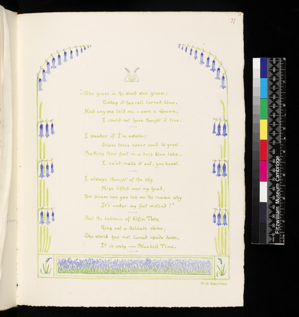 An image of Inscription surrounded by floral border: Bluebell. Inscription surrounded by floral border: Lily, Sunflower and Rose. Bicknell, Clarence (British, 1842-1918). Recto; watercolour; "-The grass in the wood was green; / Today it has all turned blue. / Had any one told me - even a Queen, / I could not have thought it true. / I wonder if I'm awake; / Those trees never used to grow / Bathing their feet in a deep blue lake; / I can't make it out, you know. / I always thought of the sky / High lifted over my head; / So please can you tell me the reason why / It's under my feet instead?" / But the bellmen of Elfin Town / Ring out a delicated chime; / The world has not turned upside down, / It is only - Bluebell Time. / O.G. Robertson. Verso; watercolour; Lily, fair lily, / Why are you all in white? / "Child, I was born of the pale moonlight: / Where it fell through the night / Dank and chilly, / And touched with splendour the dreaming earth, / There had I birth." / Tall Sunflower, / Where got you your disk of yellow? / "From the golden sun that laughed as I leapt / To greet him King without fellow! / He passed, but his smile I kept / Through storm and through shower - / A life-long dower." / Rose, sweet Rose, / Why is your heart so red? / "From splendours shed / When the sky was aflame with the sunset light; / The crimson paled, and the day was dead; / But its lustre a rosebud knows / Born that night." / M.A. Woods / Flower fancies. Watercolour over graphite on paper, height, leaf, 326 mm, width, leaf, 255 mm, 1908. Part of: A Posy. Vellum-bound sketchbook containing leaves with an index at the end. Cover with brown leather ornamentation and remains of vellum closure straps.
