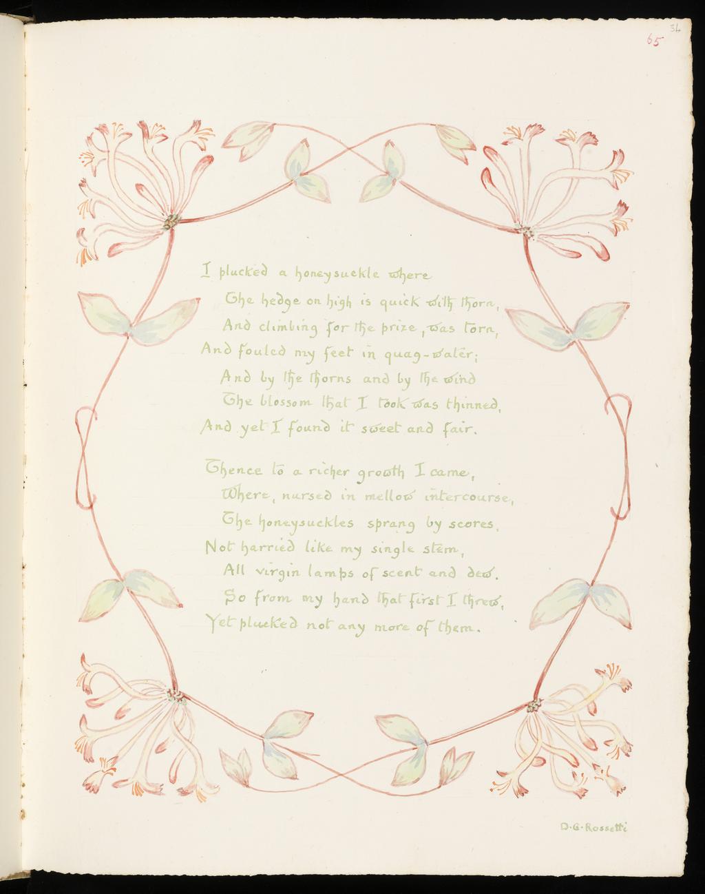 An image of Inscription surrounded by floral border: Honeysuckle. Inscription surrounded by floral border: Snowdrop. Bicknell, Clarence (British, 1842-1918). Recto; watercolour; I plucked a honeysuckle where / The hedge on high is quick with thorn, / And climbing for the prize, was torn, / And foulded my feet in quag-water; / And by the thorns and by the wind / The blossom that I took was thinned, / And yet I found it sweet and fair. / Thence to a richer growth I came, /Where, nursed in mellow intercourse, / The honeysuckles sprang by scores, / Not harried like my sinle stem, / All virgin lamps of scent and dew. / So from my hand that first I threw, / Yet plucked not any more of them. / D.G. Rossetti. Verso; watercolour; Many, many welcomes / February fair-maid, / Ever as of old time, / Solitary firstling. / Coming in the cold time, / Prophet of the gay time, / Prophet of the May time, / Prophet of the roses, / Many, many welcomes / February fair-maid! / Tennyson / Sad-hearted, be at peace! the snowdrop lies / Buried in sepulchre of ghastly snow, / But Spring is floating up the southern skies, / And darkling, the pale snowdrop waits below. / G. MacDonald. Watercolour over graphite on paper, height, leaf, 326  mm, width, leaf, 255 mm, 1908. Part of: A Posy. Vellum-bound sketchbook containing leaves with an index at the end. Cover with brown leather ornamentation and remains of vellum closure straps.