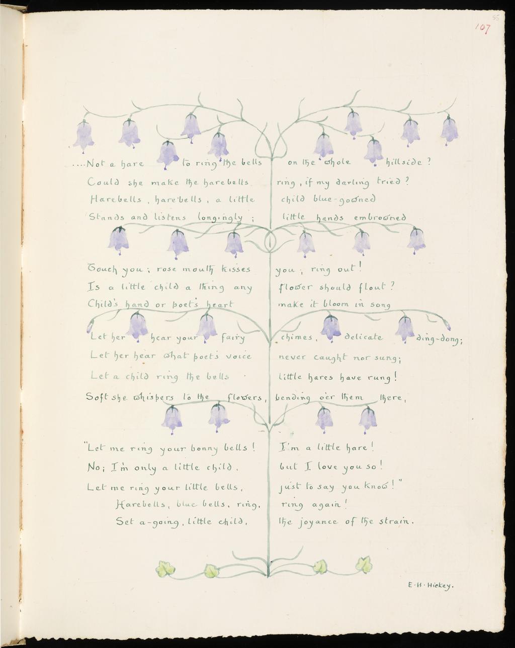 An image of Inscription surrounded by floral border: Harebell. Inscription surrounded by floral border: Rose. Bicknell, Clarence (British, 1842-1918). Watercolour over graphite on paper, height, leaf, 326  mm, width, leaf, 255 mm, 1908. Part of: A Posy. Vellum-bound sketchbook containing leaves with an index at the end. Cover with brown leather ornamentation and remains of vellum closure straps.  Inscription(s): Recto, upper right; watercolour; 107. Recto; watercolour; ....Not a hare to right the bells / Could she make the harebells / Harebells, harebells, a little / Stands and listens longingly; / Touch you; rose mouth kisses / Is a little child a thing any Child's hand or poet's heart / Let her hear your fairy / Let her hear what poet's voice / Let a child ring the bells / Soft she whispers to the flowers, / "Let me ring your bonny bells! / No; I'm only a little child, / Let me ring your little bells, / Harebells, blue bells, ring, / Set a-going, little child, / on the whole hillside? / ring, if my darling tried? / child blue-gowned / little hands embrowned / you; ring out! / flower should flout? / make it bloom in song / chimes, delicate ding-dong; / never caught nor sung; / little hares have rung! / bending o'er them there, / I'm a little hare! / but I love you so! / just to say you know!" / ring again! / the joyance of the strain. / E.H. Hickey.; two vertical columns, column break following 'Set a-going, little child'. Verso; watercolour; And the wild-Roses of the promontory / Around me shuddered in the wind, and shed / Their petals of pale red. / There was an old belief that in the embers / Of all things their primordial form exists, / And cunning alchemists / Could recreate the Rose with all its members / From its own ashes, but without the bloom, / Without the lost perfume, / Ah me! what wonder-working, occult science / Can from the ashes in our hearts once more / The Rose of youth restore? / Longfellow / Palingenesis. / And the rose, like a nymph to the bath addressed